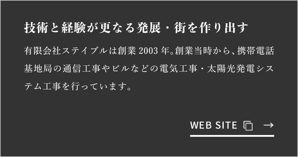 技術と経験が更なる発展・街を作り出す 有限会社ステイブルは創業2003年。創業当時から、携帯電話基地局の通信工事やビルなどの電気工事・太陽光発電システム工事を行っています。