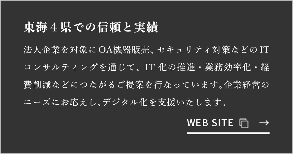 東海4県での信頼と実績 法人企業を対象にOA機器販売、セキュリティ対策などのITコンサルティングを通じて、IT化の推進・業務効率化・経費削減などにつながるご提案を行なっています。企業経営のニーズにお応えし、デジタル化を支援いたします。