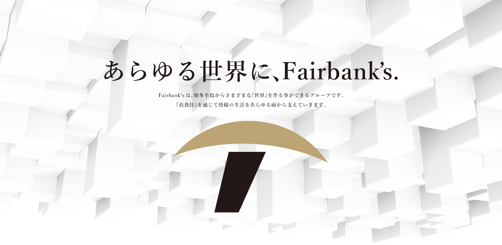 あらゆる世界に、Fairbank’s. Fairbank'sは、知多半島からさまざまな『世界』を作る事ができるグループです。『衣食住』を通じて皆様の生活をあらゆる面から支えていきます。